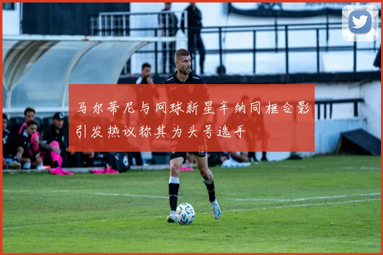 马尔蒂尼与网球新星辛纳同框合影引发热议称其为头号选手