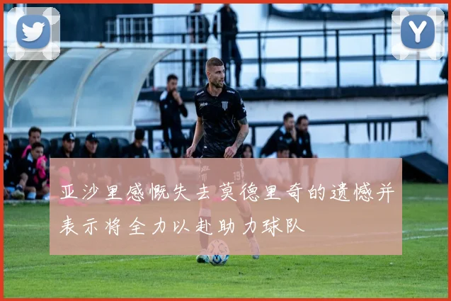 亚沙里感慨失去莫德里奇的遗憾并表示将全力以赴助力球队