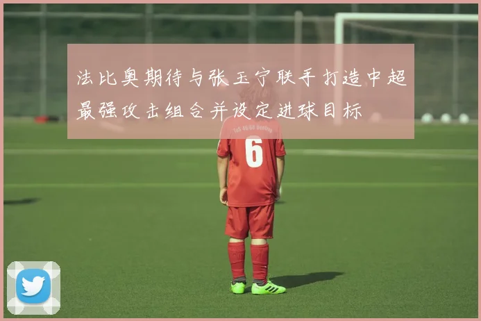 法比奥期待与张玉宁联手打造中超最强攻击组合并设定进球目标