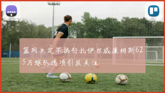 篮网决定不执行扎伊尔威廉姆斯625万球队选项引发关注
