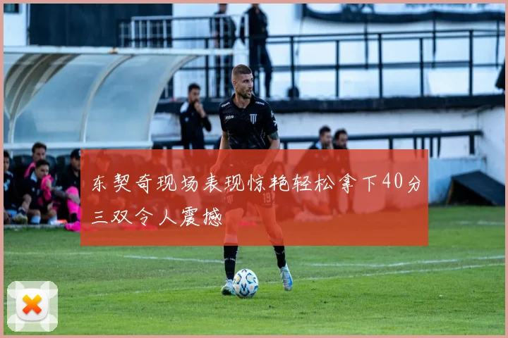 东契奇现场表现惊艳轻松拿下40分三双令人震撼