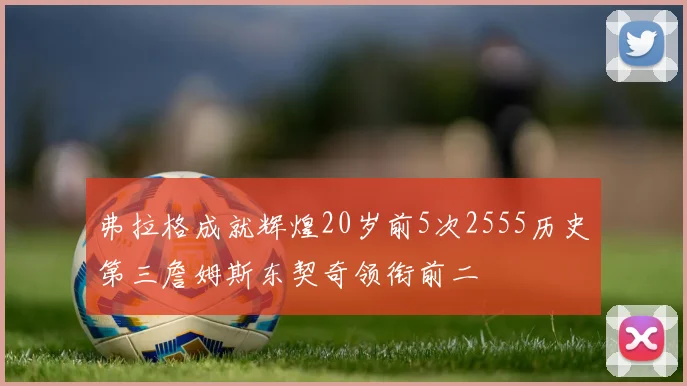 弗拉格成就辉煌20岁前5次2555历史第三詹姆斯东契奇领衔前二