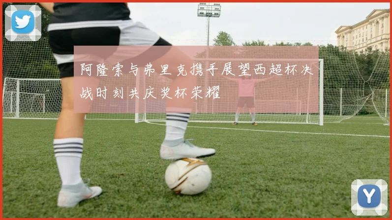 阿隆索与弗里克携手展望西超杯决战时刻共庆奖杯荣耀