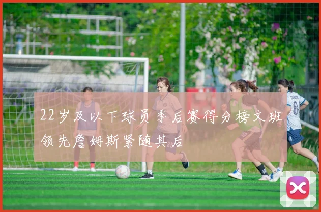22岁及以下球员季后赛得分榜文班领先詹姆斯紧随其后