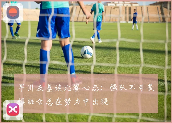 早川友基谈比赛心态：强队不可畏惧机会总在努力中出现