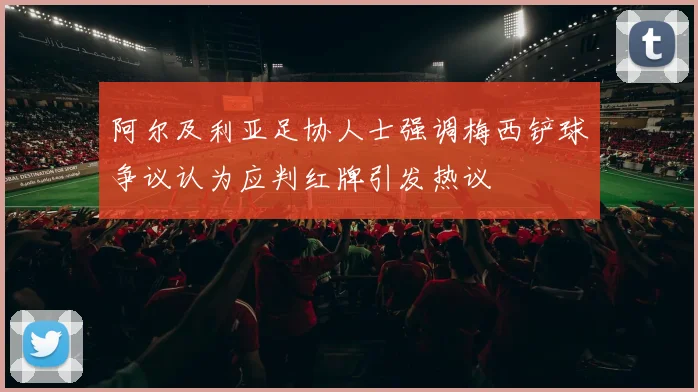 阿尔及利亚足协人士强调梅西铲球争议认为应判红牌引发热议