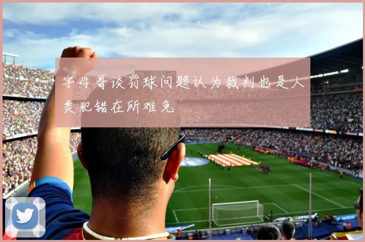 字母哥谈罚球问题认为裁判也是人类犯错在所难免