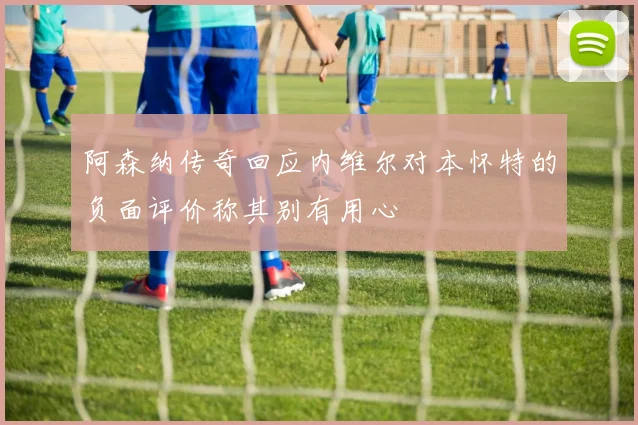 阿森纳传奇回应内维尔对本怀特的负面评价称其别有用心