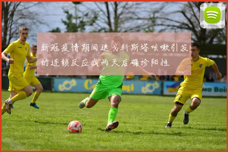 新冠疫情期间迭戈科斯塔咳嗽引发的连锁反应我两天后确诊阳性
