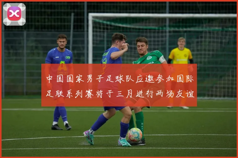 中国国家男子足球队应邀参加国际足联系列赛将于三月进行两场友谊赛