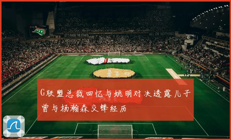G联盟总裁回忆与姚明对决透露儿子曾与杨瀚森交锋经历