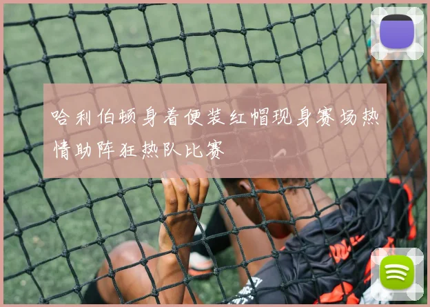 哈利伯顿身着便装红帽现身赛场热情助阵狂热队比赛